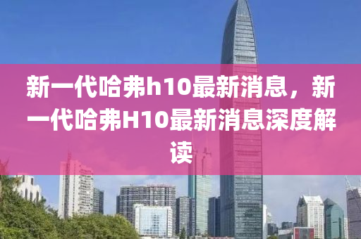 新一代哈弗h10最新消息，新一代哈弗H10最新消息深度解读