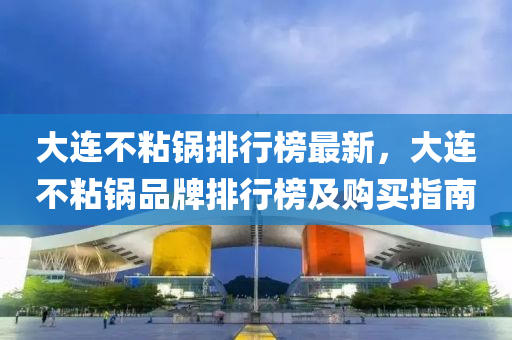 大连不粘锅排行榜最新，大连不粘锅品牌排行榜及购买指南