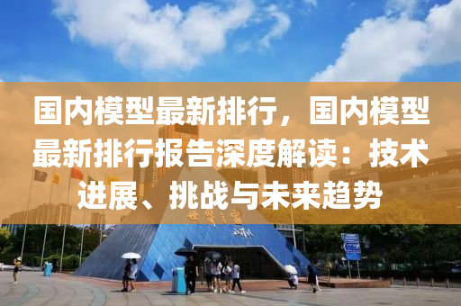 国内模型最新排行，国内模型最新排行报告深度解读：技术进展、挑战与未来趋势