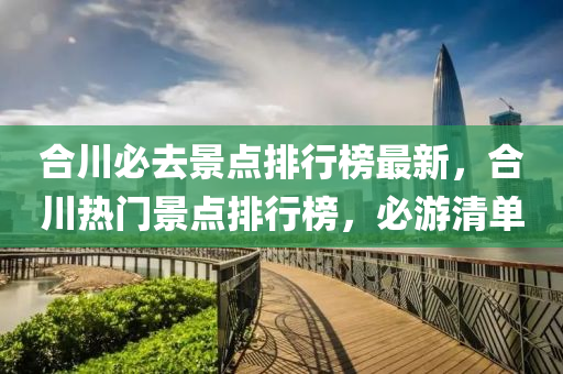 合川必去景点排行榜最新，合川热门景点排行榜，必游清单