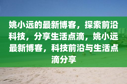 姚小远的最新博客，探索前沿科技，分享生活点滴，姚小远最新博客，科技前沿与生活点滴分享