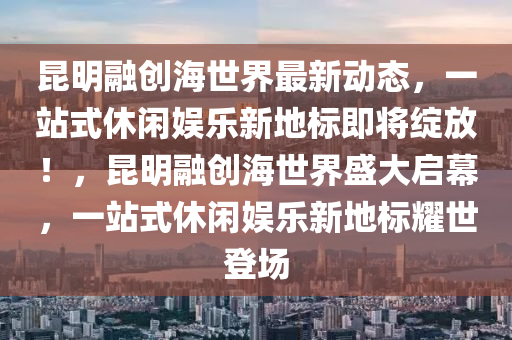 昆明融创海世界最新动态，一站式休闲娱乐新地标即将绽放！，昆明融创海世界盛大启幕，一站式休闲娱乐新地标耀世登场