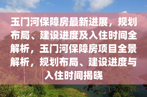玉门河保障房最新进展，规划布局、建设进度及入住时间全解析，玉门河保障房项目全景解析，规划布局、建设进度与入住时间揭晓