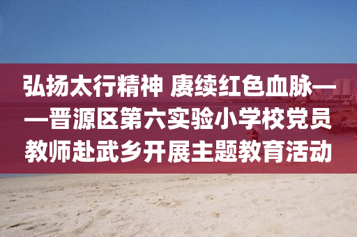 弘扬太行精神 赓续红色血脉——晋源区第六实验小学校党员教师赴武乡开展主题教育活动