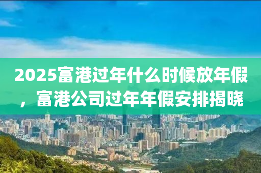 2025富港过年什么时候放年假，富港公司过年年假安排揭晓