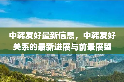 中韩友好最新信息，中韩友好关系的最新进展与前景展望