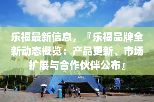 乐福最新信息，『乐福品牌全新动态概览：产品更新、市场扩展与合作伙伴公布』