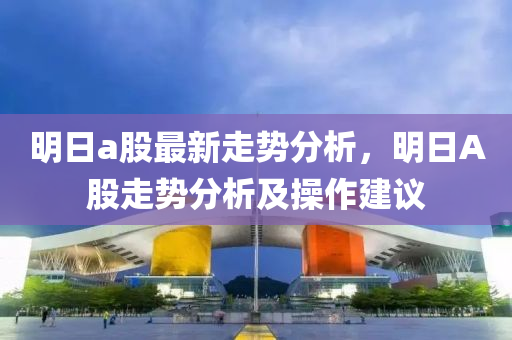 明日a股最新走势分析，明日A股走势分析及操作建议