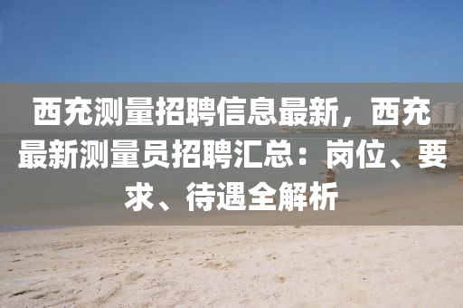 西充测量招聘信息最新，西充最新测量员招聘汇总：岗位、要求、待遇全解析
