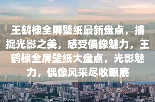 王鹤棣全屏壁纸最新盘点，捕捉光影之美，感受偶像魅力，王鹤棣全屏壁纸大盘点，光影魅力，偶像风采尽收眼底