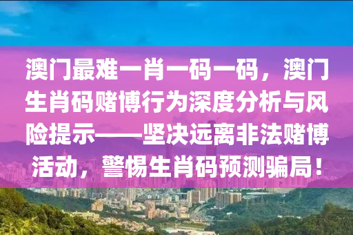 澳门最难一肖一码一码，澳门生肖码赌博行为深度分析与风险提示——坚决远离非法赌博活动，警惕生肖码预测骗局！