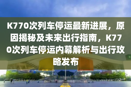 K770次列车停运最新进展，原因揭秘及未来出行指南，K770次列车停运内幕解析与出行攻略发布