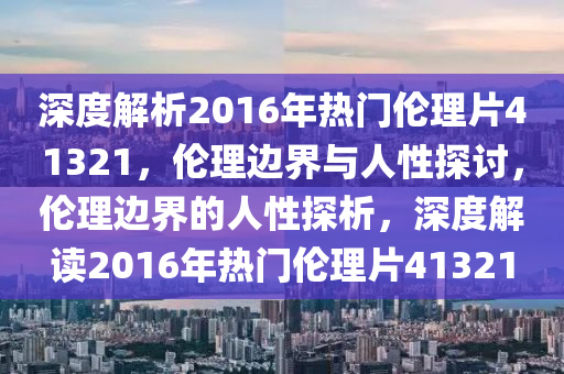 深度解析2016年热门伦理片41321，伦理边界与人性探讨，伦理边界的人性探析，深度解读2016年热门伦理片41321