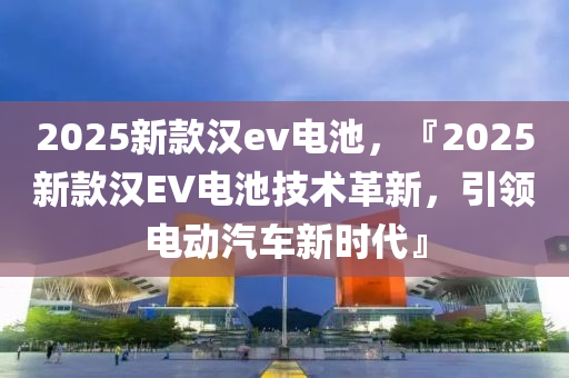 2025新款汉ev电池，『2025新款汉EV电池技术革新，引领电动汽车新时代』