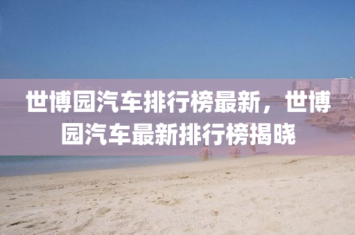 世博园汽车排行榜最新，世博园汽车最新排行榜揭晓