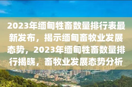 2023年缅甸牲畜数量排行表最新发布，揭示缅甸畜牧业发展态势，2023年缅甸牲畜数量排行揭晓，畜牧业发展态势分析