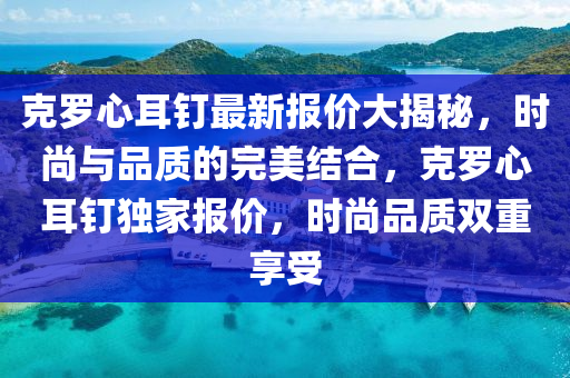 克罗心耳钉最新报价大揭秘，时尚与品质的完美结合，克罗心耳钉独家报价，时尚品质双重享受