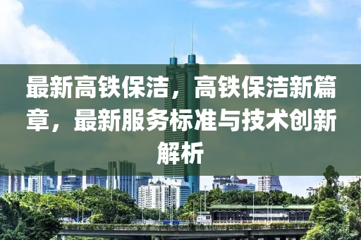最新高铁保洁，高铁保洁新篇章，最新服务标准与技术创新解析