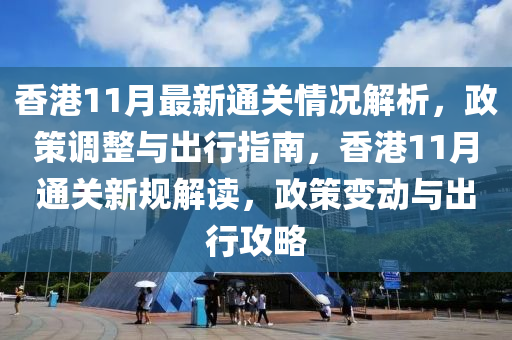 香港11月最新通关情况解析，政策调整与出行指南，香港11月通关新规解读，政策变动与出行攻略