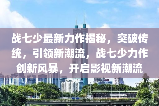战七少最新力作揭秘，突破传统，引领新潮流，战七少力作创新风暴，开启影视新潮流