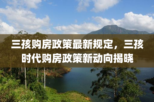 三孩购房政策最新规定，三孩时代购房政策新动向揭晓