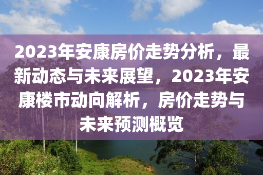 2023年安康房价走势分析，最新动态与未来展望，2023年安康楼市动向解析，房价走势与未来预测概览