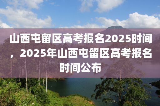 山西屯留区高考报名2025时间，2025年山西屯留区高考报名时间公布