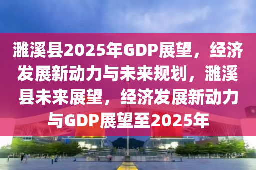 濉溪县2025年GDP展望，经济发展新动力与未来规划，濉溪县未来展望，经济发展新动力与GDP展望至2025年