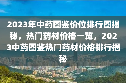 2023年中药图鉴价位排行图揭秘，热门药材价格一览，2023中药图鉴热门药材价格排行揭秘