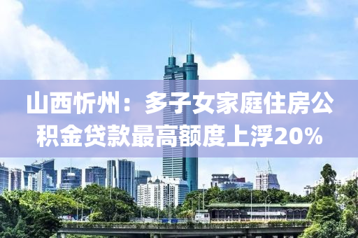 山西忻州：多子女家庭住房公积金贷款最高额度上浮20%