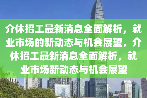 介休招工最新消息全面解析，就业市场的新动态与机会展望，介休招工最新消息全面解析，就业市场新动态与机会展望