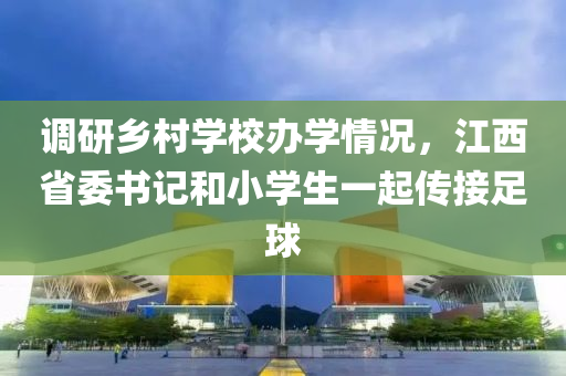 调研乡村学校办学情况，江西省委书记和小学生一起传接足球
