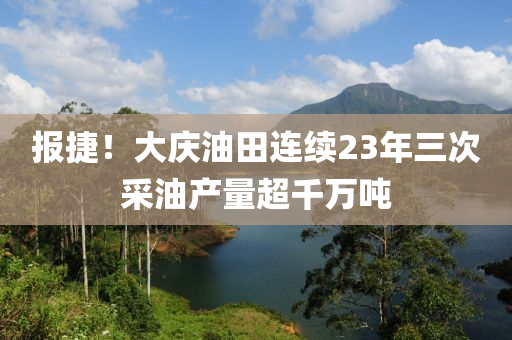 报捷！大庆油田连续23年三次采油产量超千万吨