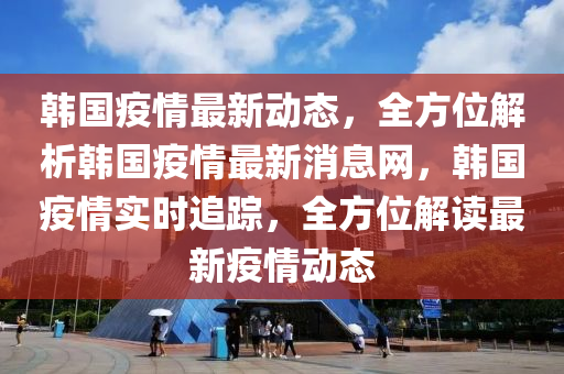 韩国疫情最新动态，全方位解析韩国疫情最新消息网，韩国疫情实时追踪，全方位解读最新疫情动态