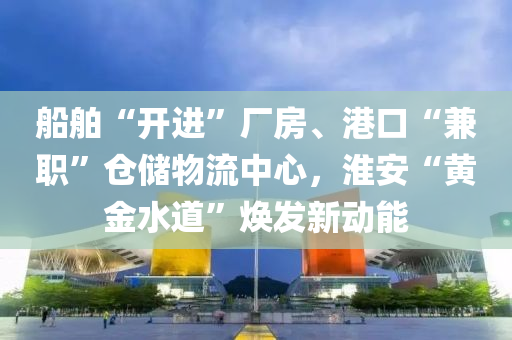 船舶“开进”厂房、港口“兼职”仓储物流中心，淮安“黄金水道”焕发新动能