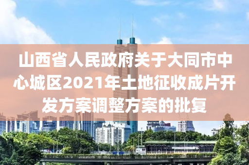 山西省人民政府关于大同市中心城区2021年土地征收成片开发方案调整方案的批复