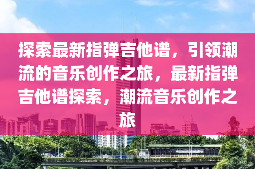 探索最新指弹吉他谱，引领潮流的音乐创作之旅，最新指弹吉他谱探索，潮流音乐创作之旅