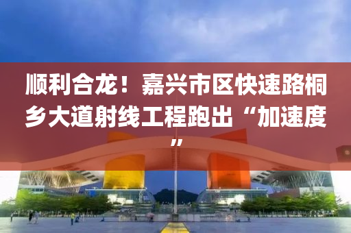 顺利合龙！嘉兴市区快速路桐乡大道射线工程跑出“加速度”