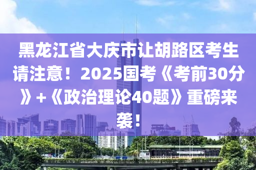 黑龙江省大庆市让胡路区考生请注意！2025国考《考前30分》+《政治理论40题》重磅来袭！