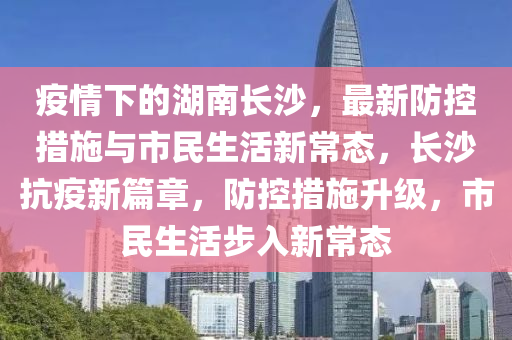 疫情下的湖南长沙，最新防控措施与市民生活新常态，长沙抗疫新篇章，防控措施升级，市民生活步入新常态
