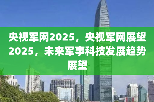 央视军网2025，央视军网展望2025，未来军事科技发展趋势展望
