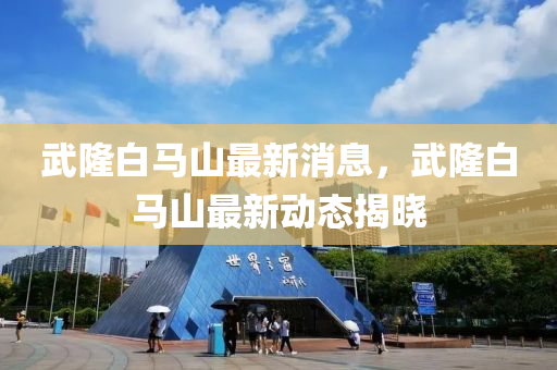 武隆白马山最新消息，武隆白马山最新动态揭晓