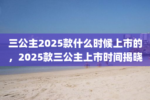 三公主2025款什么时候上市的，2025款三公主上市时间揭晓