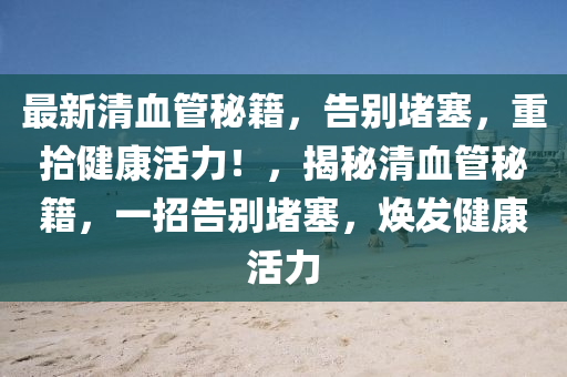 最新清血管秘籍，告别堵塞，重拾健康活力！，揭秘清血管秘籍，一招告别堵塞，焕发健康活力