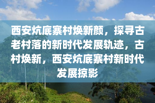 西安炕底寨村焕新颜，探寻古老村落的新时代发展轨迹，古村焕新，西安炕底寨村新时代发展掠影
