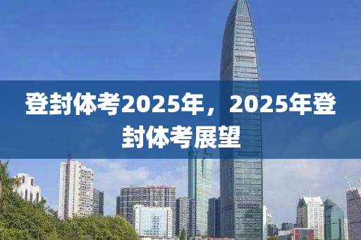 登封体考2025年，2025年登封体考展望