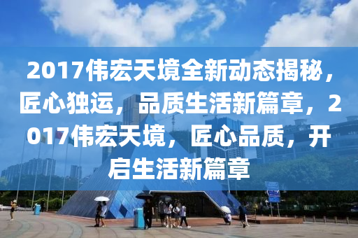 2017伟宏天境全新动态揭秘，匠心独运，品质生活新篇章，2017伟宏天境，匠心品质，开启生活新篇章