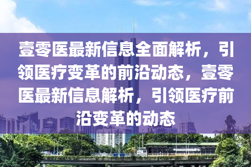 壹零医最新信息全面解析，引领医疗变革的前沿动态，壹零医最新信息解析，引领医疗前沿变革的动态