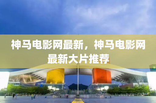 神马电影网最新，神马电影网最新大片推荐