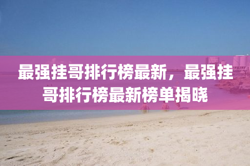 最强挂哥排行榜最新，最强挂哥排行榜最新榜单揭晓
